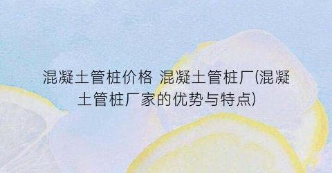 混凝土管桩价格 混凝土管桩厂(混凝土管桩厂家的优势与特点)